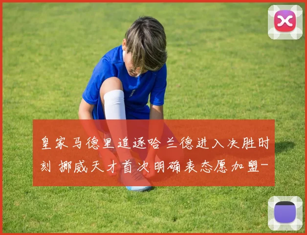 皇家马德里追逐哈兰德进入决胜时刻 挪威天才首次明确表态愿加盟