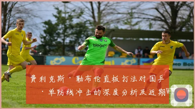 费利克斯·勒布伦直板打法对国乒男单防线冲击的深度分析及近期WTT状态复盘
