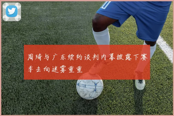 周琦与广东续约谈判内幕披露下赛季去向迷雾重重