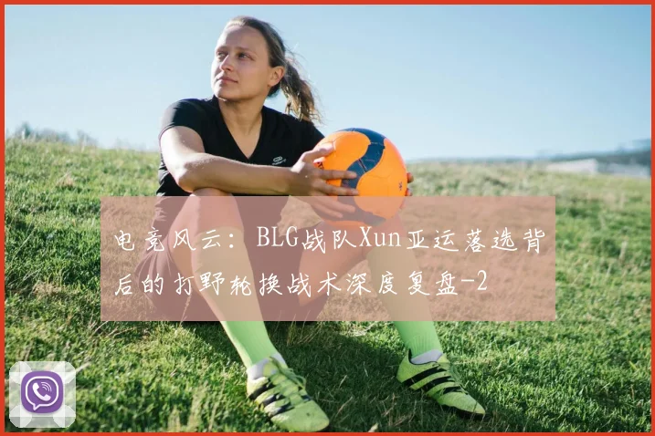 电竞风云：BLG战队Xun亚运落选背后的打野轮换战术深度复盘