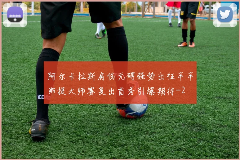 阿尔卡拉斯肩伤无碍强势出征辛辛那提大师赛复出首秀引爆期待