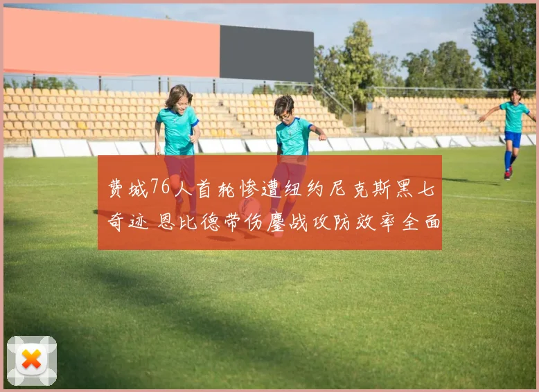 费城76人首轮惨遭纽约尼克斯黑七奇迹 恩比德带伤鏖战攻防效率全面崩盘复盘