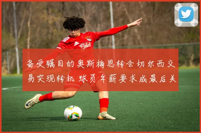 备受瞩目的奥斯梅恩转会切尔西交易突现转机 球员年薪要求成最后关键绊脚石