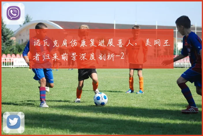 诺瓦克肩伤康复进展喜人，美网王者归来前景深度剖析