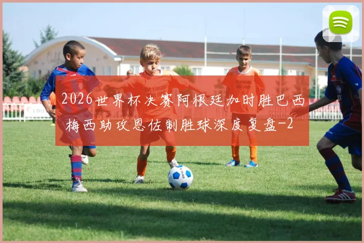 2026世界杯决赛阿根廷加时胜巴西 梅西助攻恩佐制胜球深度复盘