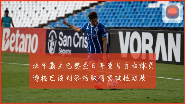法甲霸主巴黎圣日耳曼与自由球员博格巴谈判签约取得突破性进展