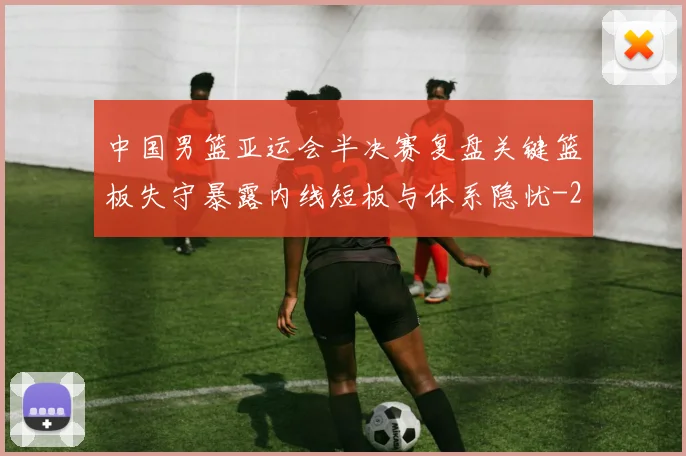 中国男篮亚运会半决赛复盘关键篮板失守暴露内线短板与体系隐忧