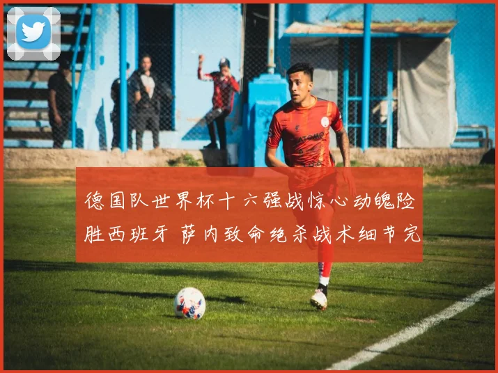 德国队世界杯十六强战惊心动魄险胜西班牙 萨内致命绝杀战术细节完美复盘