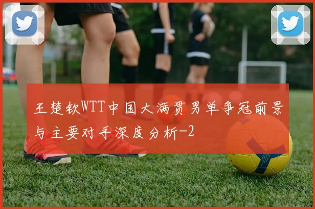 王楚钦WTT中国大满贯男单争冠前景与主要对手深度分析