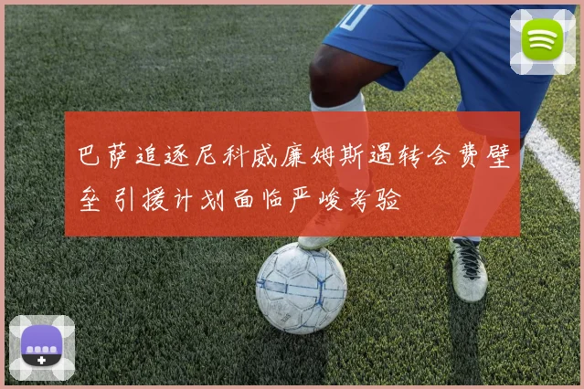 巴萨追逐尼科威廉姆斯遇转会费壁垒 引援计划面临严峻考验