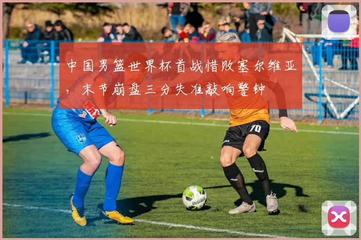 中国男篮世界杯首战惜败塞尔维亚，末节崩盘三分失准敲响警钟