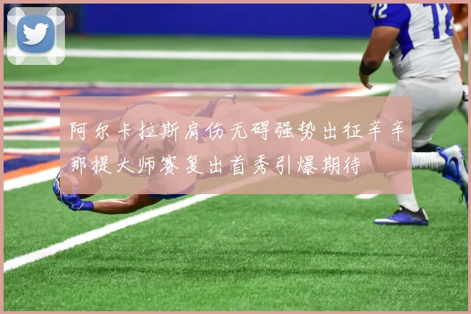 阿尔卡拉斯肩伤无碍强势出征辛辛那提大师赛复出首秀引爆期待