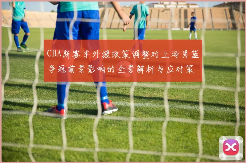 CBA新赛季外援政策调整对上海男篮争冠前景影响的全景解析与应对策略