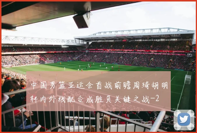 中国男篮亚运会首战前瞻周琦胡明轩内外线配合成胜负关键之战