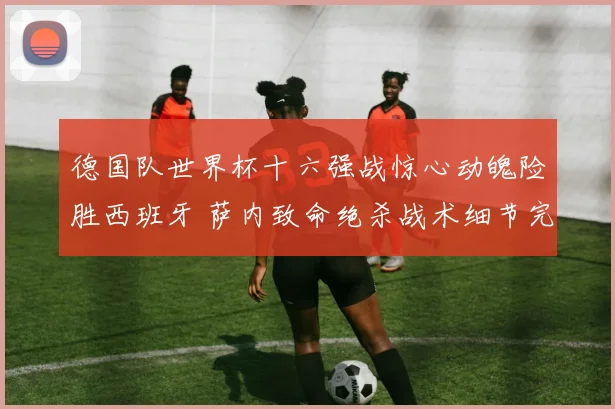 德国队世界杯十六强战惊心动魄险胜西班牙 萨内致命绝杀战术细节完美复盘