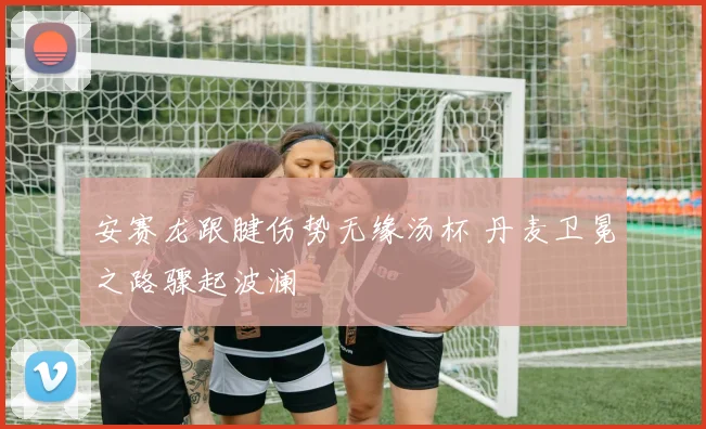 安赛龙跟腱伤势无缘汤杯 丹麦卫冕之路骤起波澜