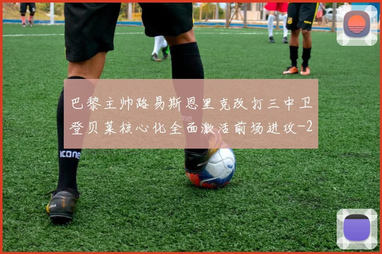 巴黎主帅路易斯恩里克改打三中卫登贝莱核心化全面激活前场进攻