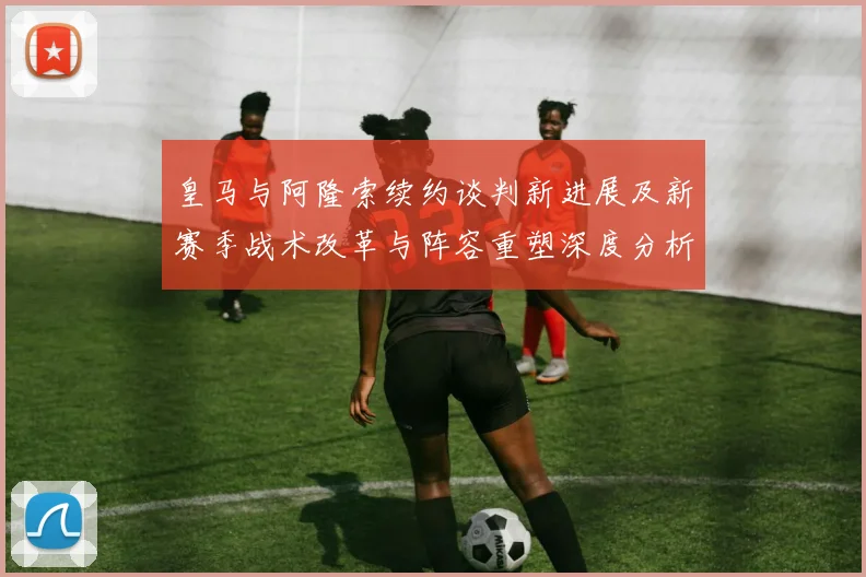 皇马与阿隆索续约谈判新进展及新赛季战术改革与阵容重塑深度分析