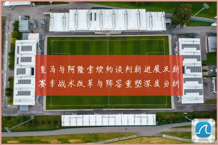 皇马与阿隆索续约谈判新进展及新赛季战术改革与阵容重塑深度分析