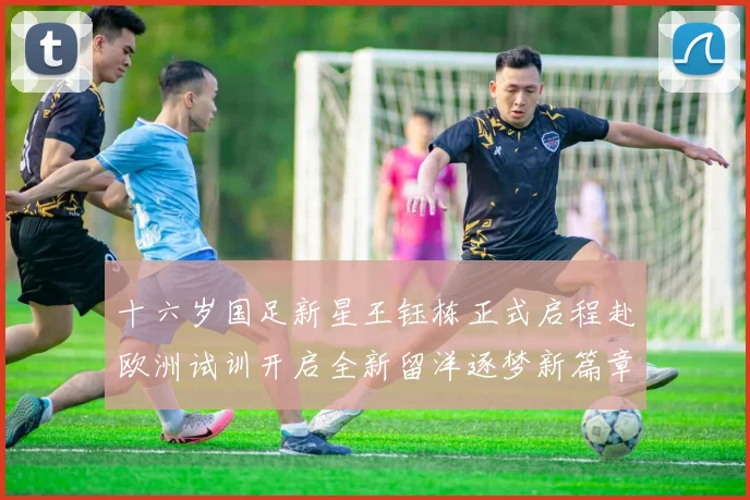 十六岁国足新星王钰栋正式启程赴欧洲试训开启全新留洋逐梦新篇章