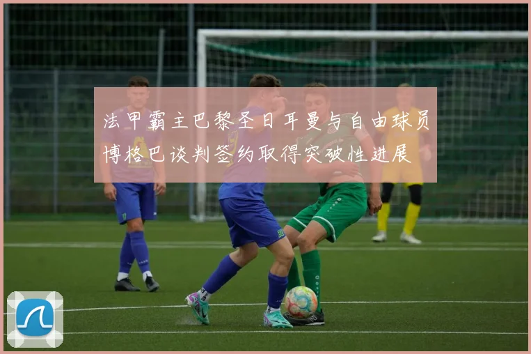 法甲霸主巴黎圣日耳曼与自由球员博格巴谈判签约取得突破性进展