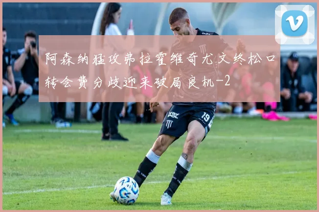 阿森纳猛攻弗拉霍维奇尤文终松口转会费分歧迎来破局良机