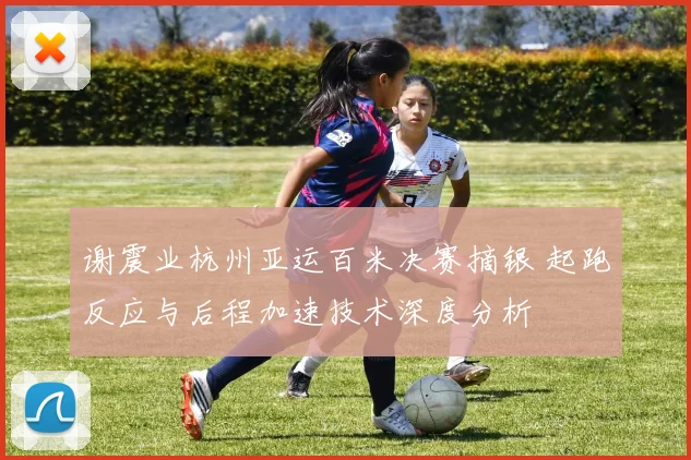 谢震业杭州亚运百米决赛摘银 起跑反应与后程加速技术深度分析