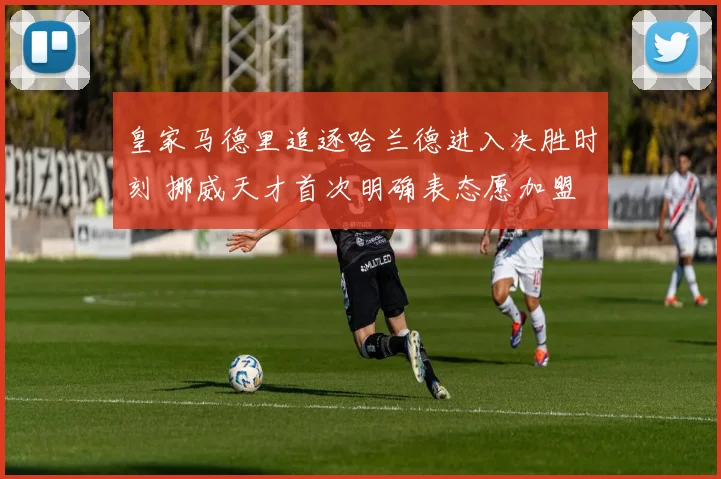皇家马德里追逐哈兰德进入决胜时刻 挪威天才首次明确表态愿加盟