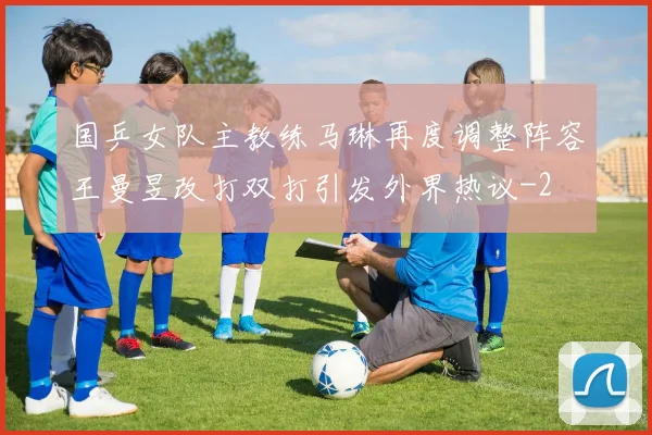 国乒女队主教练马琳再度调整阵容王曼昱改打双打引发外界热议