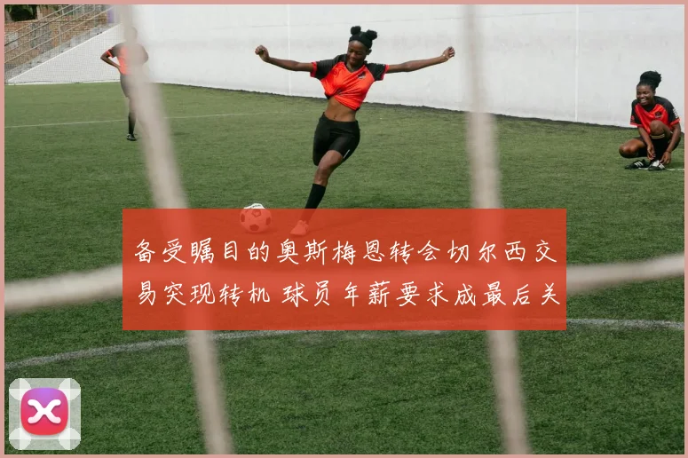 备受瞩目的奥斯梅恩转会切尔西交易突现转机 球员年薪要求成最后关键绊脚石