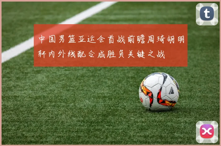 中国男篮亚运会首战前瞻周琦胡明轩内外线配合成胜负关键之战