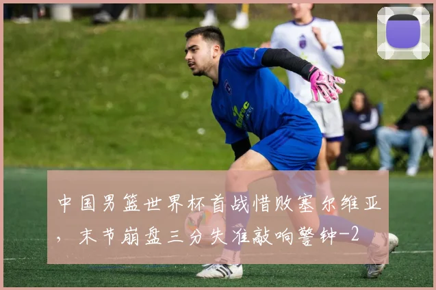中国男篮世界杯首战惜败塞尔维亚，末节崩盘三分失准敲响警钟